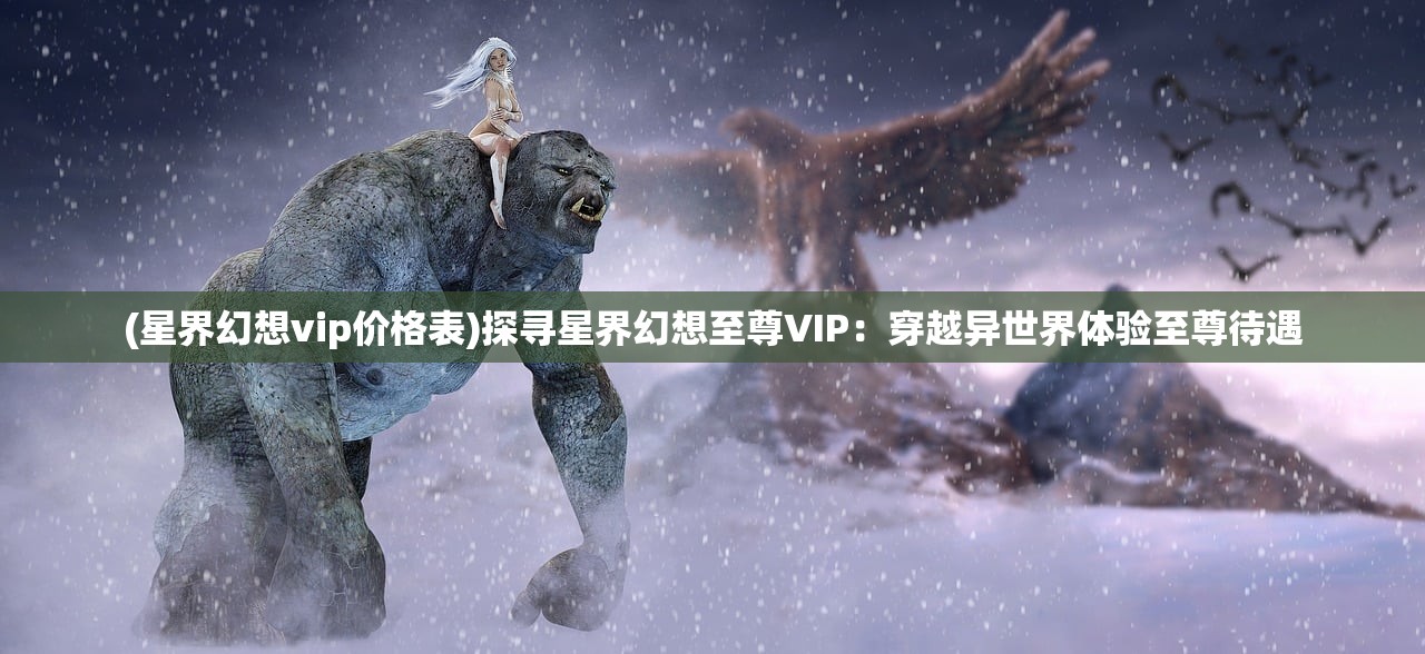 (星界幻想vip价格表)探寻星界幻想至尊VIP：穿越异世界体验至尊待遇