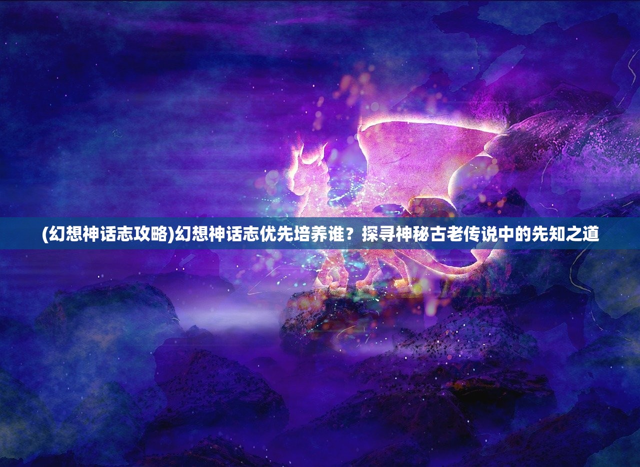 (幻想神话志攻略)幻想神话志优先培养谁？探寻神秘古老传说中的先知之道