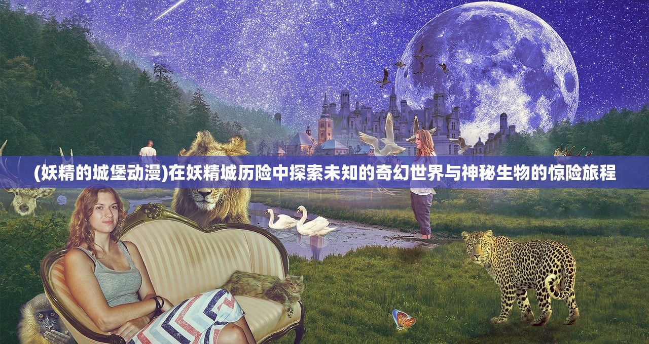 (妖精的城堡动漫)在妖精城历险中探索未知的奇幻世界与神秘生物的惊险旅程